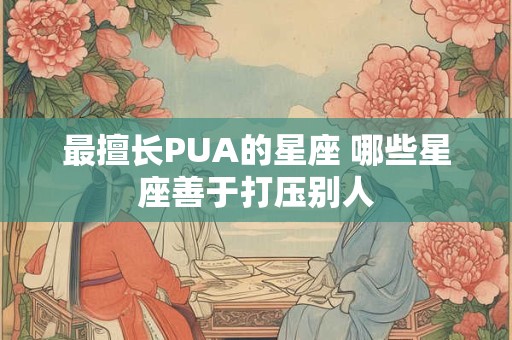 最擅长PUA的星座 哪些星座善于打压别人