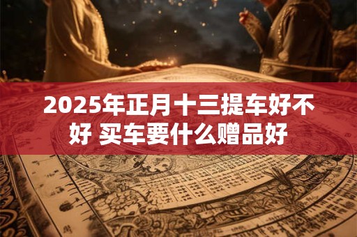 2025年正月十三提车好不好 买车要什么赠品好 2025年正月十三提车好不好 买车要什么赠品好