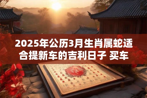 2025年公历3月生肖属蛇适合提新车的吉利日子 买车讲究事项