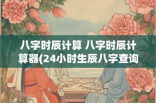八字时辰计算 八字时辰计算器(24小时生辰八字查询)
