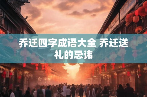 乔迁四字成语大全 乔迁送礼的忌讳 乔迁四字成语大全 乔迁送礼的忌讳