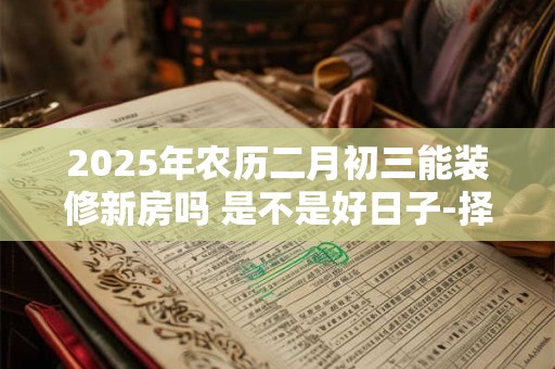 2025年农历二月初三能装修新房吗 是不是好日子-择吉日网