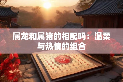 属龙和属猪的相配吗：温柔与热情的组合