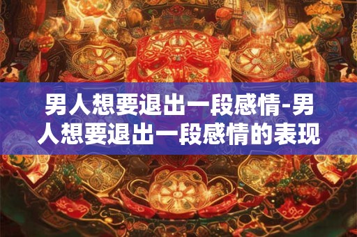 男人想要退出一段感情-男人想要退出一段感情的表现