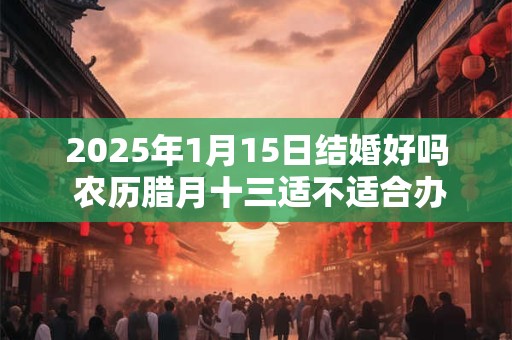 2025年1月15日结婚好吗 农历腊月十三适不适合办酒席