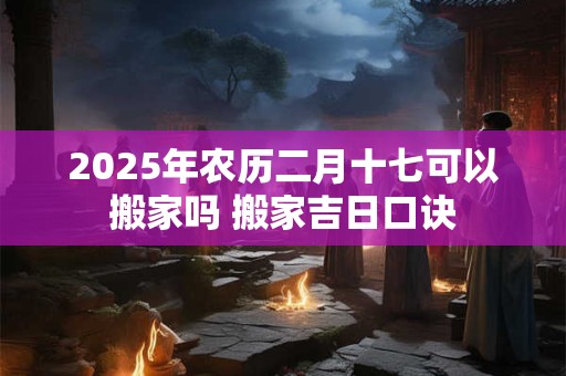 2025年农历二月十七可以搬家吗 搬家吉日口诀