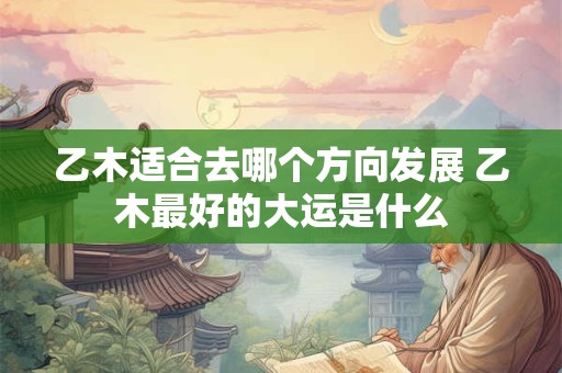 乙木适合去哪个方向发展 乙木最好的大运是什么
