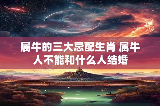 属牛的三大忌配生肖 属牛人不能和什么人结婚