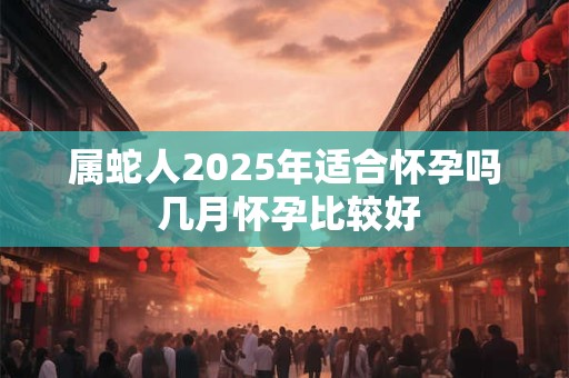 属蛇人2025年适合怀孕吗 几月怀孕比较好 属蛇人2025年适合怀孕吗 几月怀孕比较好