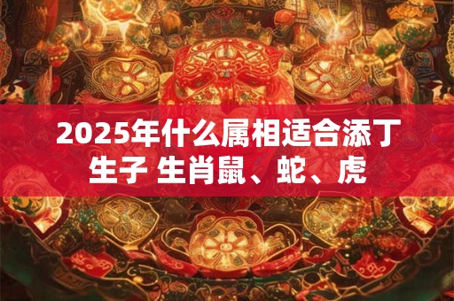 2025年什么属相适合添丁生子 生肖鼠、蛇、虎