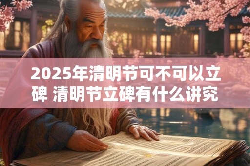 2025年清明节可不可以立碑 清明节立碑有什么讲究
