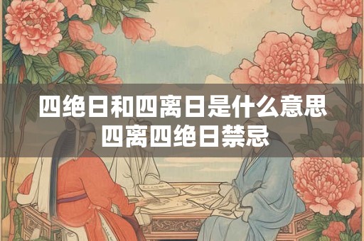 四绝日和四离日是什么意思 四离四绝日禁忌 四绝日和四离日是什么意思 四离四绝日禁忌