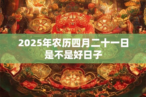 2025年农历四月二十一日是不是好日子