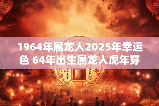 1964年属龙人2025年幸运色 64年出生属龙人虎年穿什么颜色衣服好