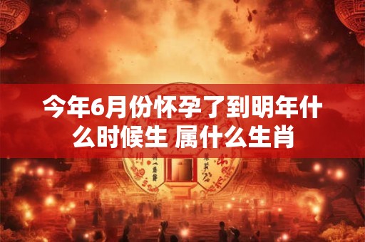 今年6月份怀孕了到明年什么时候生 属什么生肖