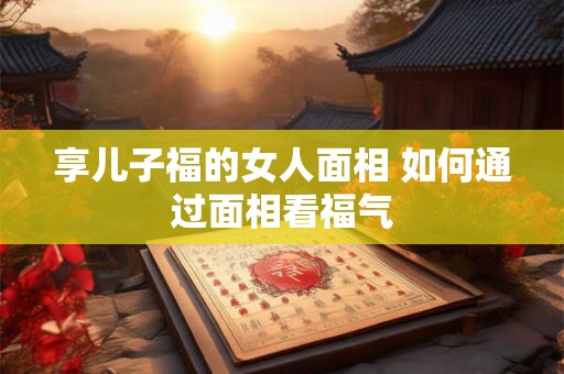 享儿子福的女人面相 如何通过面相看福气