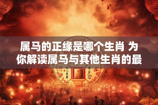 属马的正缘是哪个生肖 为你解读属马与其他生肖的最佳配对