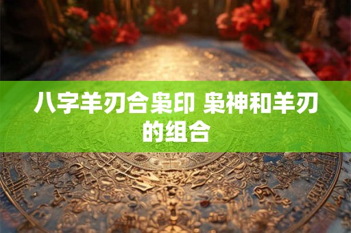 八字羊刃合枭印 枭神和羊刃的组合