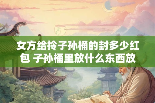 女方给拎子孙桶的封多少红包 子孙桶里放什么东西放多少