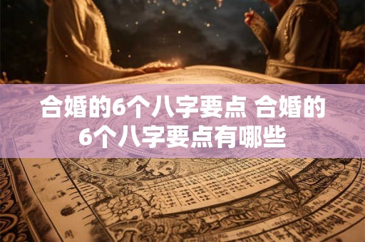 合婚的6个八字要点 合婚的6个八字要点有哪些