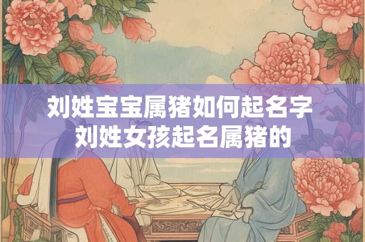 刘姓宝宝属猪如何起名字 刘姓女孩起名属猪的