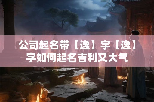 公司起名带【逸】字【逸】字如何起名吉利又大气