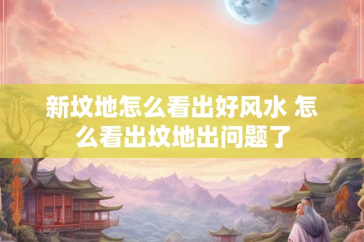 新坟地怎么看出好风水 怎么看出坟地出问题了
