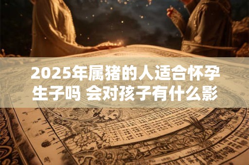 2025年属猪的人适合怀孕生子吗 会对孩子有什么影响吗