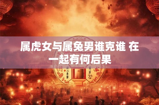 属虎女与属兔男谁克谁 在一起有何后果