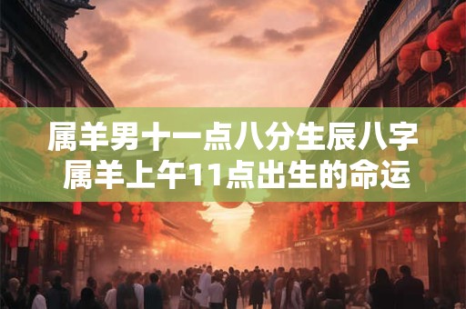 属羊男十一点八分生辰八字 属羊上午11点出生的命运怎么样