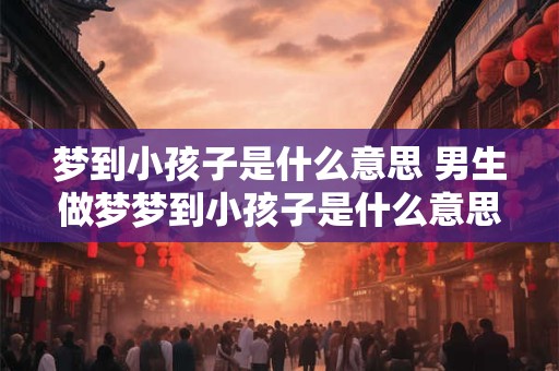 梦到小孩子是什么意思 男生做梦梦到小孩子是什么意思