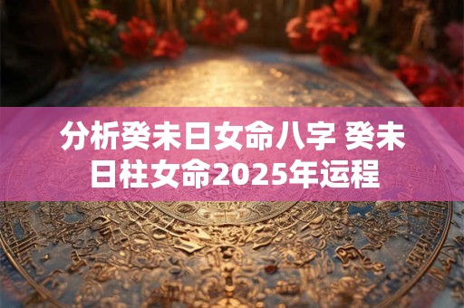 分析癸未日女命八字 癸未日柱女命2025年运程