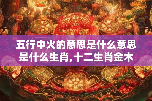 五行中火的意思是什么意思是什么生肖,十二生肖金木水火土表