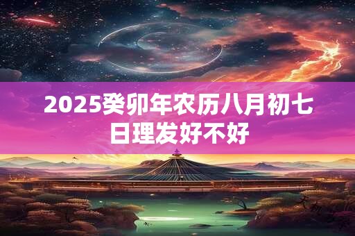 2025癸卯年农历八月初七日理发好不好 2025癸卯年农历八月初七日理发好不好