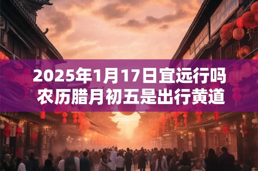 2025年1月17日宜远行吗 农历腊月初五是出行黄道吉日吗