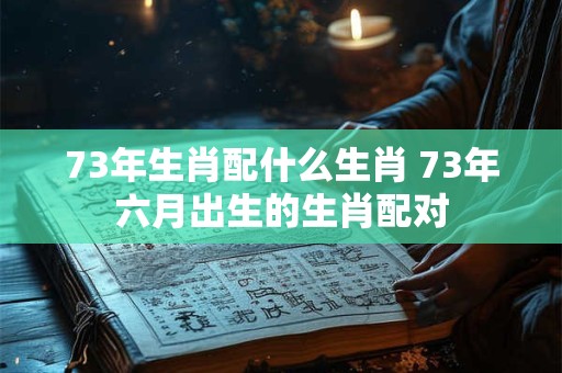 73年生肖配什么生肖 73年六月出生的生肖配对