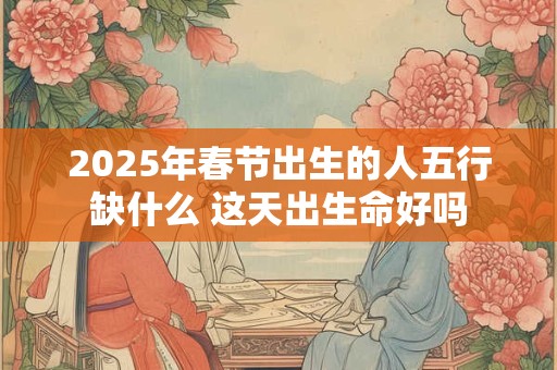 2025年春节出生的人五行缺什么 这天出生命好吗 2025年春节出生的人五行缺什么 这天出生命好吗