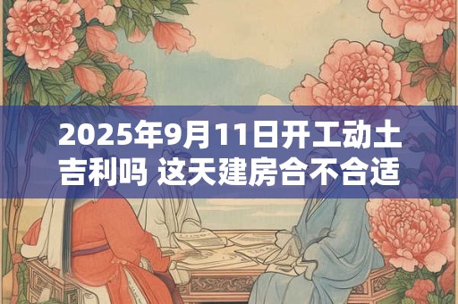 2025年9月11日开工动土吉利吗 这天建房合不合适