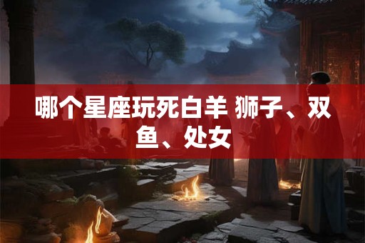 哪个星座玩死白羊 狮子、双鱼、处女
