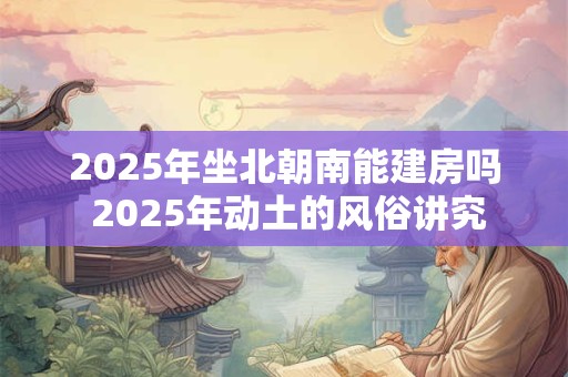 2025年坐北朝南能建房吗 2025年动土的风俗讲究