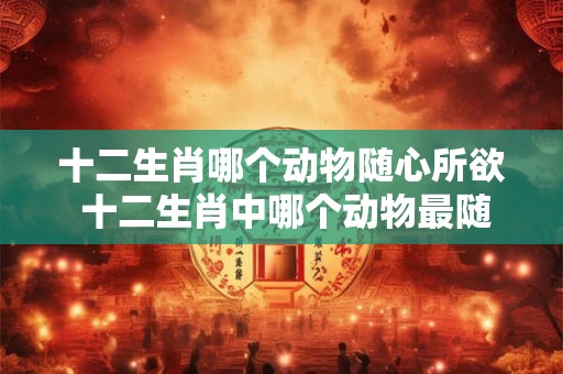 十二生肖哪个动物随心所欲 十二生肖中哪个动物最随心所欲 十二生肖哪个动物随心所欲 十二生肖中哪个动物最随心所欲