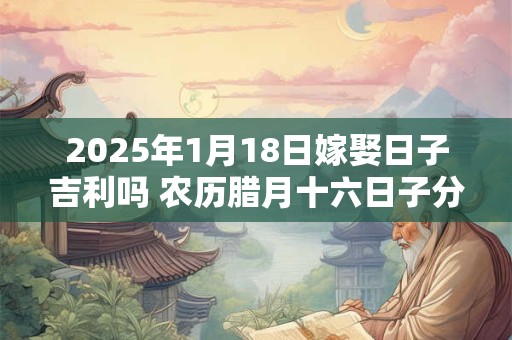 2025年1月18日嫁娶日子吉利吗 农历腊月十六日子分析