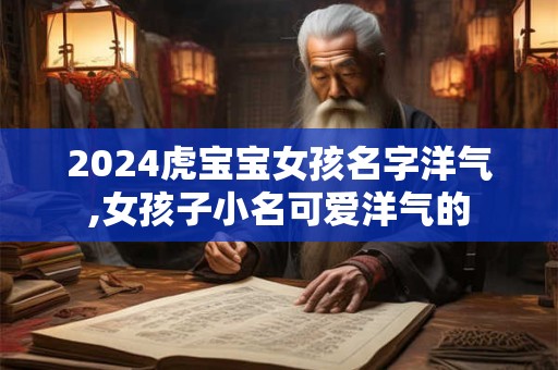 2024虎宝宝女孩名字洋气,女孩子小名可爱洋气的