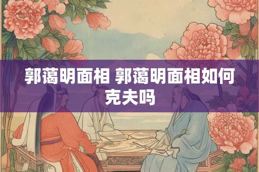 郭蔼明面相 郭蔼明面相如何克夫吗