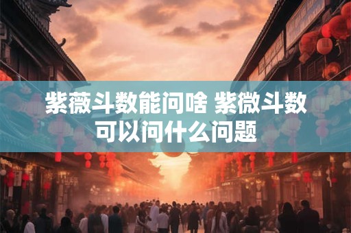 紫薇斗数能问啥 紫微斗数可以问什么问题