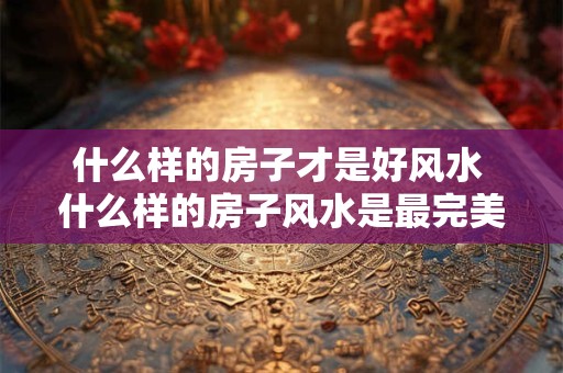 什么样的房子才是好风水 什么样的房子风水是最完美的？