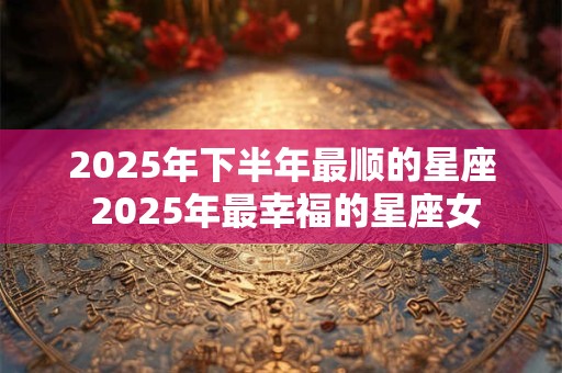 2025年下半年最顺的星座 2025年最幸福的星座女