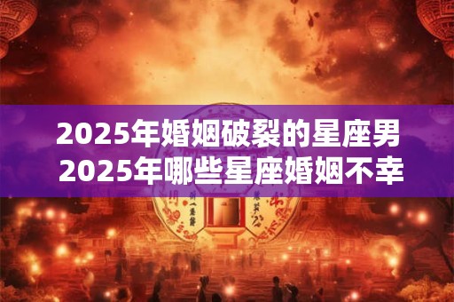 2025年婚姻破裂的星座男 2025年哪些星座婚姻不幸