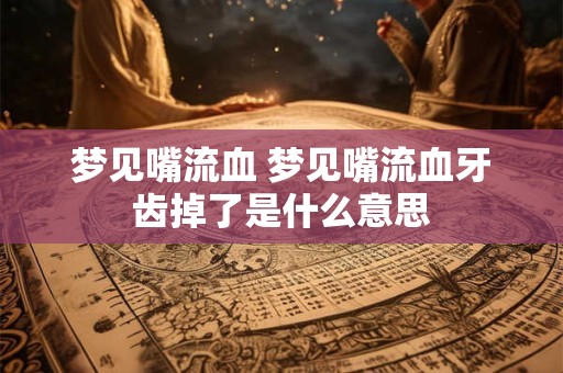 梦见嘴流血 梦见嘴流血牙齿掉了是什么意思