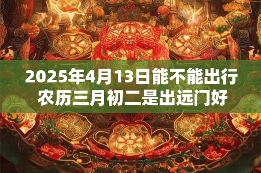 2025年4月13日能不能出行 农历三月初二是出远门好日子吗